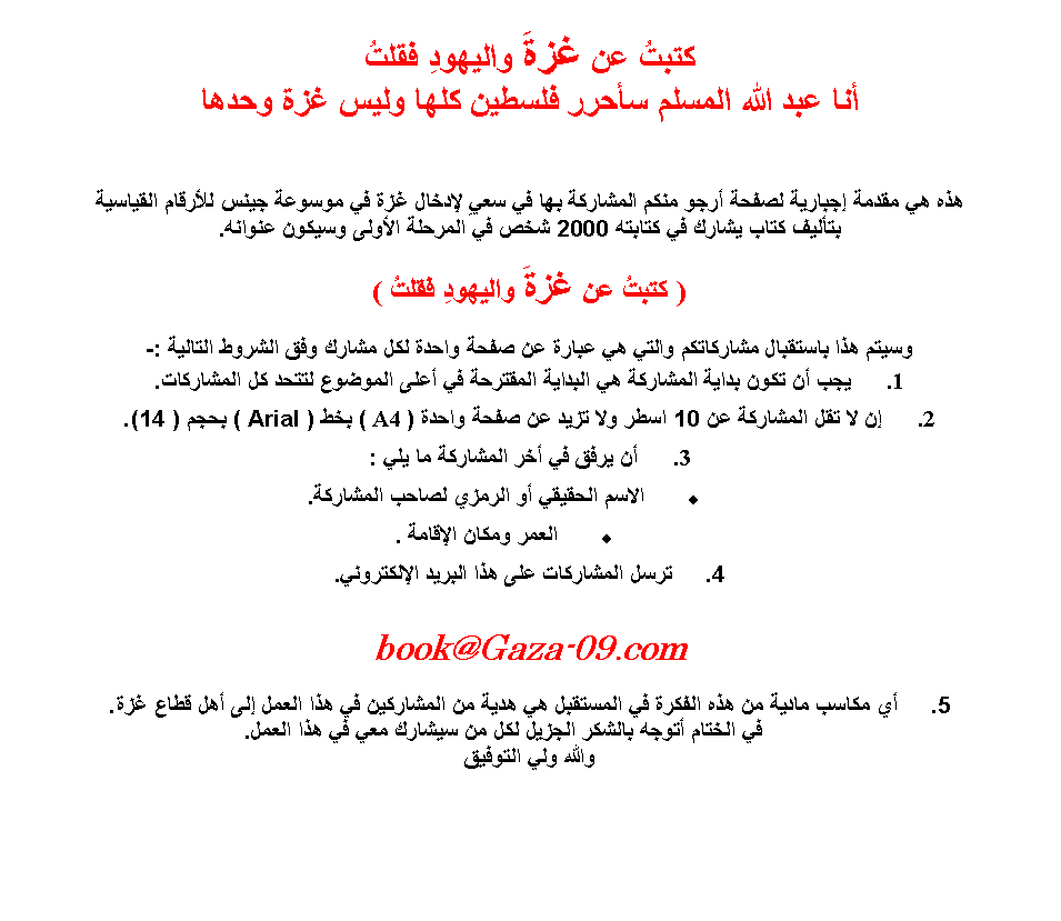 Text Box: ����� �� ���� �������� �������� ��� ���� ������ ����� ������ ���� ���� ��� �������� �� ����� ������� ����� ���� ���� �������� ��� �� ���� ������ ��� �� ������ ���� ������� �������� ������ ���� ����� �� ������ 2000 ��� �� ������� ������ ������ ������.( ����� �� ���� �������� ����� )����� ��� �������� ��������� ����� �� ����� �� ���� ����� ��� ����� ��� ������ ������� :-��� �� ���� ����� �������� �� ������� �������� �� ���� ������� ����� �� ���������. �� �� ��� �������� �� 10 ���� ��� ���� �� ���� ����� ( A4 ) ��� ( Arial ) ���� ( 14).�� ���� �� ��� �������� �� ��� :����� ������� �� ������ ����� ��������.����� ����� ������� .���� ��������� ��� ��� ������ ����������.book@Gaza-09.com�� ����� ����� �� ��� ������ �� �������� �� ���� �� ��������� �� ��� ����� ��� ��� ���� ���.        �� ������ ����� ������ ������ ��� �� ������ ��� �� ��� �����.����� ��� ������� 